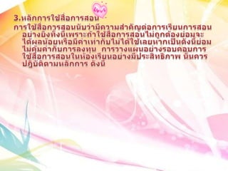3.หลักการใช้สื่อการสอนการใช้สื่อการสอนนับว่ามีความสำคัญต่อการเรียนการสอนอย่างยิ่งทั้งนี้เพราะถ้าใช้สื่อการสอนไม่ถูกต้องย่อมจะได้ผลน้อยหรือมีค่าเท่ากับไม่ได้ใช้เลยหากเป็นดังนี้ย่อมไม่คุ้มค่ากับการลงทุน  การวางแผนอย่างรอบคอบการใช้สื่อการสอนในห้องเรียนอย่างมีประสิทธิภาพ นั้นควรปฎิบัติตามหลักการ ดังนี้