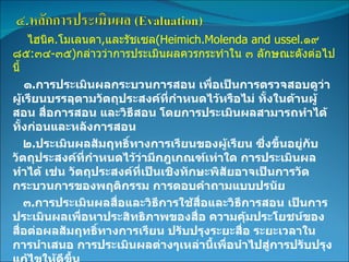 ไฮนิค . โมเลนดา , และรัชเซล (Heimich.Molenda and ussel. ๑๙๘๕ : ๓๔ - ๓๕ ) กล่าวว่าการประเมินผลควรกระทำใน ๓ ลักษณะดังต่อไปนี้ ๑ . การประเมินผลกระบวนการสอน เพื่อเป็นการตรวจสอบดูว่าผู้เรียนบรรลุตามวัตถุประสงค์ที่กำหนดไว้หรือไม่ ทั้งในด้านผู้สอน สื่อการสอน และวิธีสอน โดยการประเมินผลสามารถทำได้ทั้งก่อนและหลังการสอน ๒ . ประเมินผลสัมฤทธิ์ทางการเรียนของผู้เรียน ซึ่งขึ้นอยู่กับวัตถุประสงค์ที่กำหนดไว้ว่ามีกฎเกณฑ์เท่าใด การประเมินผลทำได้ เช่น วัตถุประสงค์ที่เป็นเชิงทักษะพิสัยอาจเป็นการวัดกระบวนการของพฤติกรรม การตอบคำถามแบบปรนัย ๓ . การประเมินผลสื่อและวิธีการใช้สื่อและวิธีการสอน เป็นการประเมินผลเพื่อหาประสิทธิภาพของสื่อ ความคุ้มประโยชน์ของสื่อต่อผลสัมฤทธิ์ทางการเรียน ปรับปรุงระยะสื่อ ระยะเวลาในการนำเสนอ การประเมินผลต่างๆเหล่านี้เพื่อนำไปสู่การปรับปรุงแก้ไขให้ดีขึ้น 