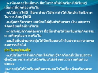 ๖ . เที่ยงตรงในเนื้อหา สื่อนั้นช่วยให้นักเรียนได้เรียนรู้เนื้อหาที่ถูกต้องหรือไม่ ๗ . ใช้การได้ดี  สื่อจะนำมาใช้ควรทำให้เกิดประสิทธิภาพในการเรียนรู้ได้ดี ๘ . คุ้มค่ากับราคา ผลที่จะได้คุ้มค่ากับเวลา เงิน และการจัดเตรียมสื่อนั้นหรือไม่ ๙ . ตรงกับความต้องการ สื่อนั้นช่วยให้นักเรียนร่มกิจกรรมตามที่ครูต้องการหรือไม่ ๑ o . สื่อนั้นช่วยกระตุ้นให้นักเรียนสนใจในช่วงเวลานานพอสมควรหรือไม่ ประโยชน์ของสื่อ ๑ . เปิดโอกาสให้นักเรียนได้เรียนรู้จากวัตถุที่เป็นรูปธรรม ซึ่งเป็นการกระตุ้นให้นักเรียนได้สร้างแนวความคิดด้วยตนเอง ๒ . กระตุ้นให้นักเรียนเกิดความสนใจในเรื่องที่จะเรียนมากขึ้น ๓ . ช่วยให้นักเรียนเกิดการเรียนรู้ได้ง่ายขึ้นและสามารถจดจำได้นาน 
