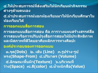 ๔ . ให้ประสบการณ์ที่ส่งเสริมให้นักเรียนทำกิจกรรมต่างๆด้วยตนเอง ๕ . นำประสบการณ์นอกห้องเรียนมาให้นักเรียนศึกษาในห้องเรียนได้ การออกแบบสื่อการสอน การออกแบบสื่อการสอน คือ การวางแผนสร้างสรรค์สื่อการสอนหรือการปรับปรุงสื่อการสอนให้มีประสิทธิภาพและมีสภาพที่ดีโดยอาศัยหลักการทางศิลปะ องค์ประกอบของการออกแบบ ๑ . จุด (Dots)  ๒ .  เส้น   (Line)  ๓ . รูปร่าง - รูปทรง (Shape-From)  ๔ . ปริมาตร   (Volume)  ๕ . ลักษณะพื้นผิว (Texture)  ๖ . บริเวณที่ว่าง (Space)  ๗ . สี (color)  ๘ . น้ำหนักสื่อ (Value) 