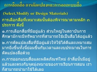 การเลือกสื่อที่เหมาะสมนั้นต้องพิจารณาตามหลัก ๓ ประการ ดังนี้ ๑ . การเลือกสื่อที่มีอยู่แล้ว ส่วนใหญ่ในสถาบันการศึกษามักจะมีทรัพยากรที่สามารถใช้เป็นสื่อได้อยู่แล้ว ๒ . การดัดแปลงสื่อที่มีอยู่แล้วให้ใช้ได้ดีและเหมาะสมมากยิ่งขึ้นทั้งนี้ย่อมขึ้นกับเวลาและงบประมาณในการดัดแปลงสื่อด้วย ๓ . การออกแบบสื่อและผลิตภัณฑ์ใหม่ ถ้าสื่อนั้นมีอยู่แล้วและตรงกับจุดมุ่งหมายของการเรียนการสอน เราก็สามารถนำมาใช้ได้เลย 
