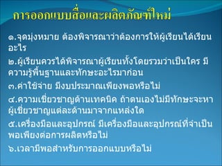 ๑ . จุดมุ่งหมาย ต้องพิจารณาว่าต้องการให้ผู้เรียนได้เรียนอะไร ๒ . ผู้เรียนควรได้พิจารณาผู้เรียนทั้งโดยรวมว่าเป็นใคร มีความรู้พื้นฐานและทักษะอะไรมาก่อน ๓ . ค่าใช้จ่าย มีงบประมาณเพียงพอหรือไม่ ๔ . ความเชี่ยวชาญด้านเทคนิค ถ้าตนเองไม่มีทักษะจะหาผู้เชี่ยวชาญแต่ละด้านมาจากแหล่งใด ๕ . เครื่องมือและอุปกรณ์ มีเครื่องมือและอุปกรณ์ที่จำเป็นพอเพียงต่อการผลิตหรือไม่ ๖ . เวลามีพอสำหรับการออกแบบหรือไม่               
