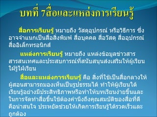 สื่อการเรียนรู้  หมายถึง วัสดุอุปกรณ์ หรือวิธีการ ซึ่งอาจจำแนกเป็นสื่อสิ่งพิมพ์ สื่อบุคคล สื่อวัสดุ สื่ออุปกรณ์ สื่ออิเล็กทรอนิกส์  แหล่งการเรียนรู้  หมายถึง แหล่งข้อมูลข่าวสารสารสนเทศและประสบการณ์ที่สนับสนุนส่งเสริมให้ผู้เรียนใฝ่รู้ใฝ่เรียน สื่อและแหล่งการเรียนรู้  คือ สิ่งที่ใช้เป็นสื่อกลางให้ผู้สอนสามารถมองเห็นเป็นรูปธรรมได้ ทำให้ผู้เรียนได้เรียนรู้อย่างมีประสิทธิภาพหรือทำให้บทเรียนง่ายขึ้นและในการจัดทำสื่อขึ้นใช้ต้องคำนึงถึงคุณสมบัติของสื่อที่ดี คือน่าสนใจ ประหยัดช่วยให้เกิดการเรียนรู้ได้รวดเร็วและถูกต้อง 