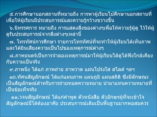 ๕ . การศึกษานอกสถานที่หมายถึง การพาผู้เรียนไปศึกษานอกสถานที่เพื่อให้ผู้เรียนมีประสบการณ์และความรู้กว้างขวางขึ้น ๖ . นิทรรศการ หมายถึง การแสดงสิ่งของต่างๆเพื่อให้ความรู้ผู้ดู ไว้ให้ผู้ดูรับประสบการณ์จากสิ่งต่างๆเหล่านี้ ๗ .  โทรทัศน์การศึกษา รายการโทรทัศน์ที่จะทำให้ผู้เรียนได้เห็นภาพและได้ยินเสียงความเป็นไปของเหตุการณ์ต่างๆ ๘ . ภาพยนตร์เป็นการจำลองเหตุการณ์มาให้ผู้เรียนได้ดูได้ฟังใกล้เคียงกับความเป็นจริง ๙ . ภาพนิ่ง ได้แก่ ภาพถ่าย ภาพวาด แผ่นโปร่งใส สไลด์ ฯลฯ ๑ o . ทัศนสัญลักษณ์ ได้แก่แผนภาพ แผนภูมิ แผนสถิติ ซึ่งมีลักษณะเป็นสัญลักษณ์สำหรับการถ่ายทอดความหมาย นำมาแทนความหมายที่เป็นข้อเท็จจริง ๑๑ . วจนสัญลักษณ์ ได้แก่คำพูด ตัวหนังสือ ตัวอักษรผู้ที่จะเข้าใจสัญลักษณ์นี้ได้ต้องอาศัย ประสบการณ์เดิมเป็นพื้นฐานมากพอสมควร 