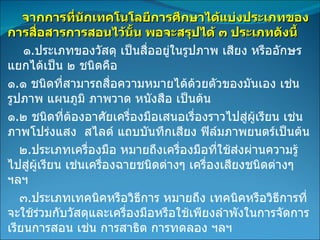 จากการที่นักเทคโนโลยีการศึกษาได้แบ่งประเภทของการสื่อสารการสอนไว้นั้น พอจะสรุปได้ ๓ ประเภทดังนี้ ๑ . ประเภทของวัสดุ เป็นสื่ออยู่ในรูปภาพ เสียง หรืออักษร แยกได้เป็น ๒ ชนิดคือ ๑ . ๑ ชนิดที่สามารถสื่อความหมายได้ด้วยตัวของมันเอง เช่นรูปภาพ แผนภูมิ ภาพวาด หนังสือ เป็นต้น ๑ . ๒ ชนิดที่ต้องอาศัยเครื่องมือเสนอเรื่องราวไปสู่ผู้เรียน เช่น ภาพโปร่งแสง  สไลด์ แถบบันทึกเสียง ฟิล์มภาพยนตร์เป็นต้น ๒ . ประเภทเครื่องมือ หมายถึงเครื่องมือที่ใช้ส่งผ่านความรู้ไปสู่ผู้เรียน เช่นเครื่องฉายชนิดต่างๆ เครื่องเสียงชนิดต่างๆ ฯลฯ ๓ . ประเภทเทคนิคหรือวิธีการ หมายถึง เทคนิคหรือวิธีการที่จะใช้ร่วมกับวัสดุและเครื่องมือหรือใช้เพียงลำพังในการจัดการเรียนการสอน เช่น การสาธิต การทดลอง ฯลฯ 
