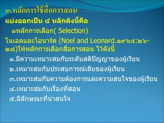 แบ่งออกเป็น ๔ หลักดังนี้คือ  ๑หลักการเลือก (   Selection) โนเอลและโอนาร์ด  (Noel and Leonard . ๑๙๖๔ : ๒๖ - ๒๘ ) ให้หลักการเลือกสื่อการสอน ไว้ดังนี้ ๑ . มีความเหมาะสมกับระดับสติปัญญาของผู้เรียน ๒ . เหมาะสมกับประสบการณ์เดิมของผู้เรียน ๓ . เหมาะสมกับความต้องการและความสนใจของผู้เรียน ๔ . เหมาะสมกับเรื่องที่สอน ๕ . มีลักษณะที่น่าสนใจ 