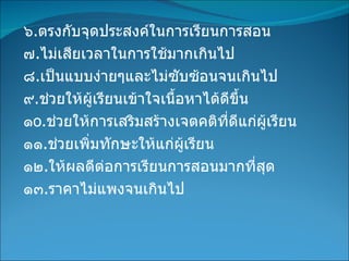 ๖ . ตรงกับจุดประสงค์ในการเรียนการสอน ๗ . ไม่เสียเวลาในการใช้มากเกินไป ๘ . เป็นแบบง่ายๆและไม่ซับซ้อนจนเกินไป ๙ . ช่วยให้ผู้เรียนเข้าใจเนื้อหาได้ดีขึ้น ๑ o . ช่วยให้การเสริมสร้างเจตคติที่ดีแก่ผู้เรียน ๑๑ . ช่วยเพิ่มทักษะให้แก่ผู้เรียน ๑๒ . ให้ผลดีต่อการเรียนการสอนมากที่สุด ๑๓ . ราคาไม่แพงจนเกินไป 