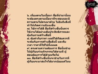 ๖ .  เที่ยงตรงในเนื้อหา สื่อที่นำมานั้นนจะต้องตรงตามเนื้อหาที่จะสอนและมีความตรงไปตรงมาด้วย ไม่อิงถึงสิ่งที่ทำให้เกิดความมึนงงขึ้น  ๗ .  ใช้การได้ดี สื่อที่สร้างขึ้นนั้นควรใช้งานได้อย่างเต็มประสิทธิภาพและคุ้นกับกานสร้างสื่อนี้  ๘ .  คุ้มค่ากับราคา ผลที่ได้ก็สมควรที่จะค้มกับการสร้างสื่อสิ่งนี้ และค็มเวลา ราคาที่ใช้ไปทั้งหมด  ๙ .  ตรงตามความต้องการ สื่อนั้นช่วยให้ผู้เรียนร่วมกิจกรรมได้ตามที่ ผู้สอนต้องการได้ด้วยหรือไม่  ๑๐ .  สื่อที่สร้างขึ้นนั้นจะช่วยในการที่ผู้เรียนจะมาสนใจได้มากน้อยแค่ไหน  