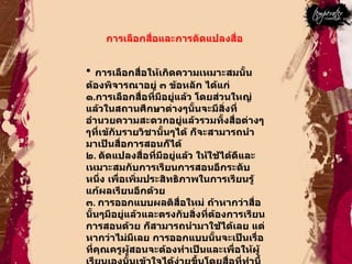 การเลือกสื่อและการดัดแปลงสื่อ  การเลือกสื่อให้เกิดความเหมาะสมนั้นต้องพิจารณาอยู่ ๓ ข้อหลัก ได้แก่ ๑ . การเลือกสื่อที่มีอยู่แล้ว โดยส่วนใหญ่แล้วในสถานศึกษาต่างๆนั้นจะมีสิ่งที่อำนวยความสะดวกอยู่แล้วรวมทั้งสื่อต่างๆๆที่เข้กับรายวิชานั้นๆได้ ก็จะสามารถนำมาเป็นสื่อการสอนก็ได้  ๒ .  ดัดแปลงสื่อที่มีอยู่แล้ว ให้ใช้ได้ดีและเหมาะสมกับการเรียนการสอนอีกระดับหนึ่ง เพื่อเพิ่มประสิทธิภาพในการเรียนรู้แก้ผลเรียนอีกด้วย  ๓ .  การออกแบบผลติสื่อใหม่ ถ้าหากว่าสื่อนั้นๆมีอยู่แล้วและตรงกับสิ่งที่ต้องการเรียนการสอนด้วย ก็สามารถนำมาใช้ได้เลย แต่หากว่าไม่มีเลย การออกแบบนั้นจะเป็นเรื่อที่คุณครูผู้สอนจะต้องทำเป็นและเพื่อให้ผู้เรียนเองนั้นเข้าใจได้ง่ายขึ้นโดยสื่อที่ทำนี้  