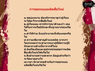 การออกแบบผลิตสื่อใหม่  ๑ . จุดมุ่งหมาย ต้องพิจารณาดูว่าผู้เรียนจะได้อะไรจากสื่อสิ่งใหม่  ๒ . ผู้เรียนเอง ควรพิจารณาตัวเองว่า เคยได้รับการหรือมีทักษะพื้นฐานมาก่อนหรือไม  ๓ . ค่าใช้จ่าย มีงบประมาณที่เพียงพอหรือไม่  ๔ . ความเชียวชาญด้านเทคนิค หากเราไม่เก่งพอเราจะสามารถหาผู้ที่มีความรู้มีทักษะทางด้านนี้มาจากที่ไหน  ๕ . มีเครื่องมือและอุปกรณ์พอต่อการผลิตสื่องสิ่งใหม่ๆได้หรือไม่  ๖ . สิ่งอำนวยความสะดวก มีอยู่แล้วหรือว่าจะจัดหาอย่างไร  ๗ . เวลา มีเวลาพอสำหรับการออกแบบผลิตสื่อใหม่หรือไม่  