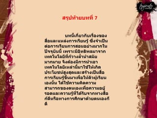 สรุปท้ายบทที่  7  บทนี้เกี่ยวกับเรื่องของ สื่อและแหล่งการเรียนรู้ ซึ่งจำเป็นต่อการเรียนการสอนอย่างมากในปัจจุบันนี้ เพราะมีอิทธิพลมาจากเทคโนโลยีที่ก้วางลํ้านำสมัยมากมาย จึงต้องมีการนำเอาเทคโนโลยีเหล่านี้มาใช้ให้เกิดประโยชน์สูงสุดและสร้างเป็นสื่อการเรียนรู้ขึ้นมาเพื่อให้ตัวผู้เรียนเองนั้น ได้ใช้ความคิดความสามารถของตนเองเพื่อความอยู้รอดและความรู้ที่ได้รับจากทางสื่อก้ดีหรือทางการศึกษาด้วยตนเองก็ดี  
