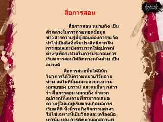 สื่อการสอน  สื่อการสอน หมายถึง เป็นตัวกลางในการถ่ายทอดข้อมูลข่าวสารความรู้ที่ผู้สอนต้องการจะจัดนำไปเป็นสิ่งที่เพิ่มประสิทธิภาพในการสอนและยังสามารถใช้อุปกรณ์ต่างๆเพื่อจะช่วยในการประกอบการเรียนการสอนได้อีกทางหนึ่งด้วย เป็นอย่างดี  สื่อการสนอนั้นได้มีนักวิชาการได้ให้ความหมายไว้หลายท่าน แต่ในที่นี้ผมจะของยก - ความหมายของ บราวน์ และคนอื่นๆ กล่าวว่า สื่อการสอน หมายถึง จำพวกอุปกรณ์ทั้งหลายที่สามารถเสนอความรู้ให้แก่ผู้เรียนจนเกิดผลการเรียนที่ดี ทั้งนี้รวมถึงกิจกรรมต่างๆ ไม่ใช่เฉพาะที่เป็นวัสดุและเครื่องมือเท่านั้น เช่น การศึกษานอกสถานที่ การสาธิต การทดลอง ตลอดจนการสัมภาษณ์ เป็นต้น  