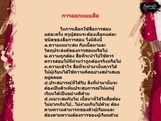 การออกแบบสื่อ  ในการเลือกใช้สื่อการสอนแต่ละครั้ง ครูผู้สอนจะต้องเลือกแต่ละชนิดของสื่อการสอน วึ่งมีดังนี้  ๑ . ความเหมาะสม กับเนื้อหาและวัตถุประสงค์ของการสอนหรือไม่  ๒ . ความถูกต้อง สื่อที่จะนำไปใช้ควรตรวจสอบให้ถีถ่วนว่าถูกต้องจริงหรือไม่  ๓ . ความเข้าใจ สื่อที่จะนำมานั้นควรได้ให้ผู้เรียนได้ใช้ความคิดอย่างสมํ่าเสมออยู่ตลอด  ๔ . ประสบารณ์ที่ได้รับ สิ่งที่นำมานั้นจะต้องเป็นตัวเพิ่มประสบการณ์ให้แก่ผู้เรียนได้เป็นอย่างดีด้วย  ๕ . เหมาะสมกับวัย เนื้อหาที่ใส่ในสื่อต้องไม่ยากเกินไป ... ไม่ง่ายเกินไปด้วย ต้องตามความสามารถของตัวผู้เรียนและต้องตามความต้องการของผู้เรียนด้วย  