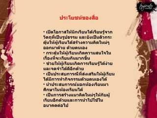 ประโยชน์ของสื่อ  เปิดโอกาสให้นักเรียนได้เรียนรู้จากวัตถุที่เป็นรูปธรรม และยังเป็นตัวกระดุ้นให้ผู้เรียนได้สร้างความคิดใหม่ๆออกมาด้วย ด้วยตนเอง  กระตุ้นให้ผู้เรียนเกิดความสนใจในเรื่องที่จะเรียนกันมากขึ้น  ช่วยให้ผู้เรียนเกิดการเรียนรู้ได้ง่ายและจดจำได้ดีอีกด้วย  เป็นประสบการณืที่ส่งเสริมให้ผู้เรียนได้มีการทำกิจกรรมด้วยตนเองได้  นำประสบการณ์นอกห้องเรียนมาศึกษาในห้องเรียนได้  เป็นการสร้างแนวคิดใหม่ๆให้กับผู้เรียนอีกด้วยและการนำไปใช้ในอนาคตต่อไป  