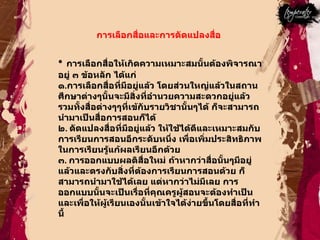 การเลือกสื่อและการดัดแปลงสื่อ  การเลือกสื่อให้เกิดความเหมาะสมนั้นต้องพิจารณาอยู่ ๓ ข้อหลัก ได้แก่ ๑ . การเลือกสื่อที่มีอยู่แล้ว โดยส่วนใหญ่แล้วในสถานศึกษาต่างๆนั้นจะมีสิ่งที่อำนวยความสะดวกอยู่แล้วรวมทั้งสื่อต่างๆๆที่เข้กับรายวิชานั้นๆได้ ก็จะสามารถนำมาเป็นสื่อการสอนก็ได้  ๒ .  ดัดแปลงสื่อที่มีอยู่แล้ว ให้ใช้ได้ดีและเหมาะสมกับการเรียนการสอนอีกระดับหนึ่ง เพื่อเพิ่มประสิทธิภาพในการเรียนรู้แก้ผลเรียนอีกด้วย  ๓ .  การออกแบบผลติสื่อใหม่ ถ้าหากว่าสื่อนั้นๆมีอยู่แล้วและตรงกับสิ่งที่ต้องการเรียนการสอนด้วย ก็สามารถนำมาใช้ได้เลย แต่หากว่าไม่มีเลย การออกแบบนั้นจะเป็นเรื่อที่คุณครูผู้สอนจะต้องทำเป็นและเพื่อให้ผู้เรียนเองนั้นเข้าใจได้ง่ายขึ้นโดยสื่อที่ทำนี้  