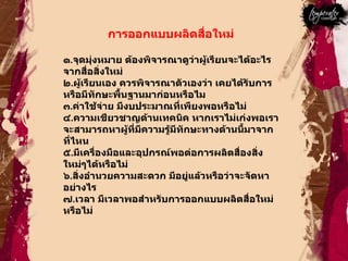 การออกแบบผลิตสื่อใหม่  ๑ . จุดมุ่งหมาย ต้องพิจารณาดูว่าผู้เรียนจะได้อะไรจากสื่อสิ่งใหม่  ๒ . ผู้เรียนเอง ควรพิจารณาตัวเองว่า เคยได้รับการหรือมีทักษะพื้นฐานมาก่อนหรือไม  ๓ . ค่าใช้จ่าย มีงบประมาณที่เพียงพอหรือไม่  ๔ . ความเชียวชาญด้านเทคนิค หากเราไม่เก่งพอเราจะสามารถหาผู้ที่มีความรู้มีทักษะทางด้านนี้มาจากที่ไหน  ๕ . มีเครื่องมือและอุปกรณ์พอต่อการผลิตสื่องสิ่งใหม่ๆได้หรือไม่  ๖ . สิ่งอำนวยความสะดวก มีอยู่แล้วหรือว่าจะจัดหาอย่างไร  ๗ . เวลา มีเวลาพอสำหรับการออกแบบผลิตสื่อใหม่หรือไม่  