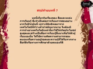 สรุปท้ายบทที่  7  บทนี้เกี่ยวกับเรื่องของ สื่อและแหล่งการเรียนรู้ ซึ่งจำเป็นต่อการเรียนการสอนอย่างมากในปัจจุบันนี้ เพราะมีอิทธิพลมาจากเทคโนโลยีที่ก้วางลํ้านำสมัยมากมาย จึงต้องมีการนำเอาเทคโนโลยีเหล่านี้มาใช้ให้เกิดประโยชน์สูงสุดและสร้างเป็นสื่อการเรียนรู้ขึ้นมาเพื่อให้ตัวผู้เรียนเองนั้น ได้ใช้ความคิดความสามารถของตนเองเพื่อความอยู้รอดและความรู้ที่ได้รับจากทางสื่อก้ดีหรือทางการศึกษาด้วยตนเองก็ดี  
