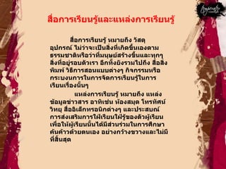 สื่อการเรียนรู้และแหล่งการเรียนรู้  สื่อการเรียนรู้ หมายถึง วัสดุ อุปกรณ์ ไม่ว่าจะเป็นสิ่งที่เกิดขึ้นเองตามธรรมชาติหรือว่าที่มนุษย์สร้างขึ้นและทุกๆสิ่งที่อยู่รอบตัวเรา อีกทั้งยังรวมไปถึง สื่อสิ่งพิมพ์ วิธีการสอนแบบต่างๆ กิจกรรมหรือกระบงนการในการจัดการเรียนรู้ในการเรียนเรื่องนั้นๆ  แหล่งการเรียนรู้ หมายถึง แหล่งข้อมูลข่าวสาร อาทิเช่น ห้องสมุด โทรทัศน์ วิทยุ สื่ออิเล็กทรอนิกต่างๆ และประสบณ์การส่งเสริมการใฝ่เรียนใฝ่รู้ของตัวผู้เรียน เพื่อให้ผู้เรียนนั้นได้มีส่วนร่วมในการศึกษาค้นค้าวด้วยตนเอง อย่างกว้างขวางและไม่มีที่สิ้นสุด  