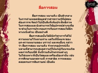 สื่อการสอน  สื่อการสอน หมายถึง เป็นตัวกลางในการถ่ายทอดข้อมูลข่าวสารความรู้ที่ผู้สอนต้องการจะจัดนำไปเป็นสิ่งที่เพิ่มประสิทธิภาพในการสอนและยังสามารถใช้อุปกรณ์ต่างๆเพื่อจะช่วยในการประกอบการเรียนการสอนได้อีกทางหนึ่งด้วย เป็นอย่างดี  สื่อการสนอนั้นได้มีนักวิชาการได้ให้ความหมายไว้หลายท่าน แต่ในที่นี้ผมจะของยก - ความหมายของ บราวน์ และคนอื่นๆ กล่าวว่า สื่อการสอน หมายถึง จำพวกอุปกรณ์ทั้งหลายที่สามารถเสนอความรู้ให้แก่ผู้เรียนจนเกิดผลการเรียนที่ดี ทั้งนี้รวมถึงกิจกรรมต่างๆ ไม่ใช่เฉพาะที่เป็นวัสดุและเครื่องมือเท่านั้น เช่น การศึกษานอกสถานที่ การสาธิต การทดลอง ตลอดจนการสัมภาษณ์ เป็นต้น  