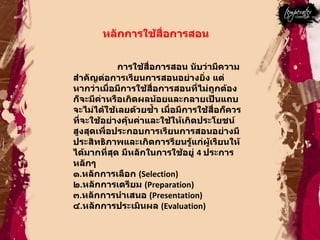 หลักการใช้สื่อการสอน  การใช้สื่อการสอน นับว่ามีความสำคัญต่อการเรียนการสอนอย่างยิ่ง แต่หากว่าเมื่อมีการใช้สื่อการสอนที่ไม่ถูกต้อง ก็จะมีค่าหรือเกิดผลน้อยและกลายเป็นแถบจะไม่ได้ใช้เลยด้วยซํ้า เมื่อมีการใช้สื่อก็ควรที่จะใช้อย่างคุ้นค่าและใช้ให้เกิดประโยชน์สูงสุดเพื่อประกอบการเรียนการสอนอย่างมีประสิทธิภาพและเกิดการรียนรู้แก่ผู้เรียนให้ได้มากที่สุด มีหลักในการใช้อยู่  4  ประการหลักๆ  ๑ . หลักการเลือก  ( Selection)  ๒ . หลักการเตรียม  ( Preparation)  ๓ . หลักการนำเสนอ  ( Presentation)  ๔ . หลักการประเมินผล  ( Evaluation)  