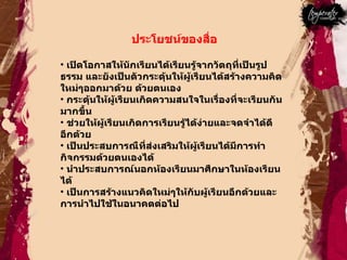 ประโยชน์ของสื่อ  เปิดโอกาสให้นักเรียนได้เรียนรู้จากวัตถุที่เป็นรูปธรรม และยังเป็นตัวกระดุ้นให้ผู้เรียนได้สร้างความคิดใหม่ๆออกมาด้วย ด้วยตนเอง  กระตุ้นให้ผู้เรียนเกิดความสนใจในเรื่องที่จะเรียนกันมากขึ้น  ช่วยให้ผู้เรียนเกิดการเรียนรู้ได้ง่ายและจดจำได้ดีอีกด้วย  เป็นประสบการณืที่ส่งเสริมให้ผู้เรียนได้มีการทำกิจกรรมด้วยตนเองได้  นำประสบการณ์นอกห้องเรียนมาศึกษาในห้องเรียนได้  เป็นการสร้างแนวคิดใหม่ๆให้กับผู้เรียนอีกด้วยและการนำไปใช้ในอนาคตต่อไป  