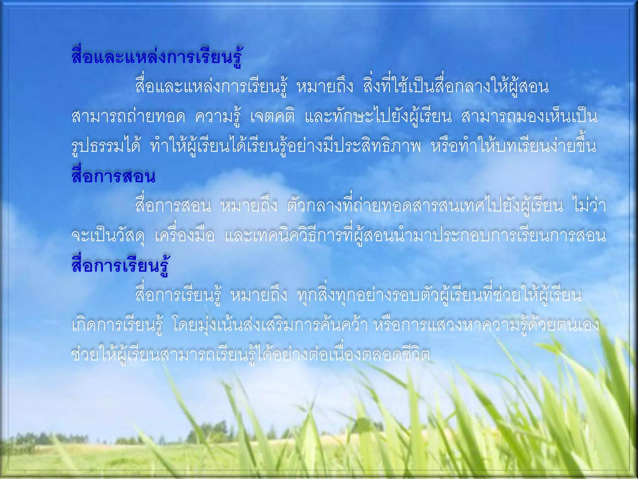 สื่อและแหล่งการเรียนรู้
           สื่อและแหล่งการเรียนรู้ หมายถึง สิ่งที่ใช้เป็นสื่อกลางให้ผู้สอน
สามารถถ่ายทอด ความรู้ เจตคติ และทักษะไปยังผู้เรียน สามารถมองเห็นเป็น
รูปธรรมได้ ทาให้ผู้เรียนได้เรียนรู้อย่างมีประสิทธิภาพ หรือทาให้บทเรียนง่ายขึ้น
สื่อการสอน
           สื่อการสอน หมายถึง ตัวกลางที่ถ่ายทอดสารสนเทศไปยังผู้เรียน ไม่ว่า
จะเป็นวัสดุ เครื่องมือ และเทคนิควิธีการที่ผู้สอนนามาประกอบการเรียนการสอน
สื่อการเรียนรู้
           สื่อการเรียนรู้ หมายถึง ทุกสิ่งทุกอย่างรอบตัวผู้เรียนที่ช่วยให้ผู้เรียน
เกิดการเรียนรู้ โดยมุ่งเน้นส่งเสริมการค้นคว้า หรือการแสวงหาความรู้ด้วยตนเอง
ช่วยให้ผู้เรียนสามารถเรียนรู้ได้อย่างต่อเนื่องตลอดชีวิต
 