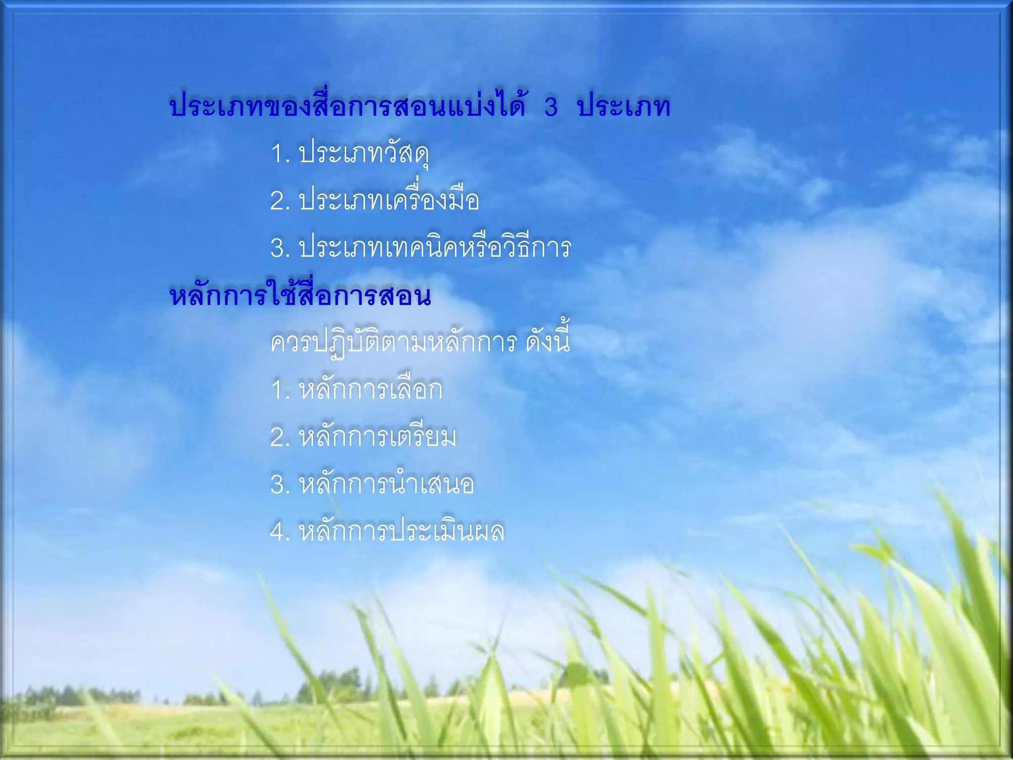 ประเภทของสือการสอนแบ่งได้ 3 ประเภท
              ่
       1. ประเภทวัสดุ
       2. ประเภทเครื่องมือ
       3. ประเภทเทคนิคหรือวิธีการ
หลักการใช้สื่อการสอน
       ควรปฏิบัติตามหลักการ ดังนี้
       1. หลักการเลือก
       2. หลักการเตรียม
       3. หลักการนาเสนอ
       4. หลักการประเมินผล
 