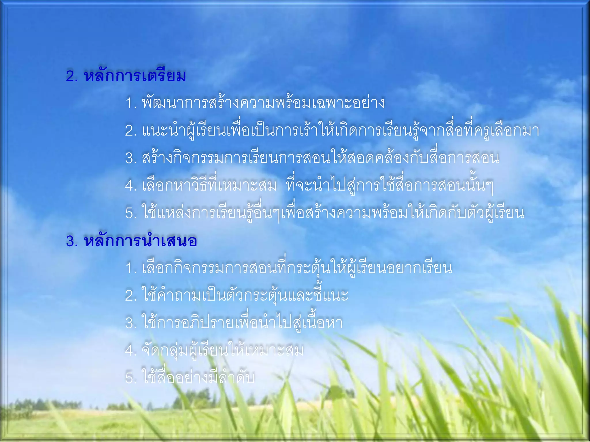2. หลักการเตรียม
        1. พัฒนาการสร้างความพร้อมเฉพาะอย่าง
        2. แนะนาผู้เรียนเพื่อเป็นการเร้าให้เกิดการเรียนรู้จากสื่อที่ครูเลือกมา
        3. สร้างกิจกรรมการเรียนการสอนให้สอดคล้องกับสื่อการสอน
        4. เลือกหาวิธีที่เหมาะสม ที่จะนาไปสู่การใช้สื่อการสอนนั้นๆ
        5. ใช้แหล่งการเรียนรู้อื่นๆเพื่อสร้างความพร้อมให้เกิดกับตัวผู้เรียน
3. หลักการนาเสนอ
        1. เลือกกิจกรรมการสอนที่กระตุ้นให้ผู้เรียนอยากเรียน
        2. ใช้คาถามเป็นตัวกระตุ้นและชี้แนะ
        3. ใช้การอภิปรายเพื่อนาไปสู่เนื้อหา
        4. จัดกลุ่มผู้เรียนให้เหมาะสม
        5. ใช้สื่ออย่างมีลาดับ
 