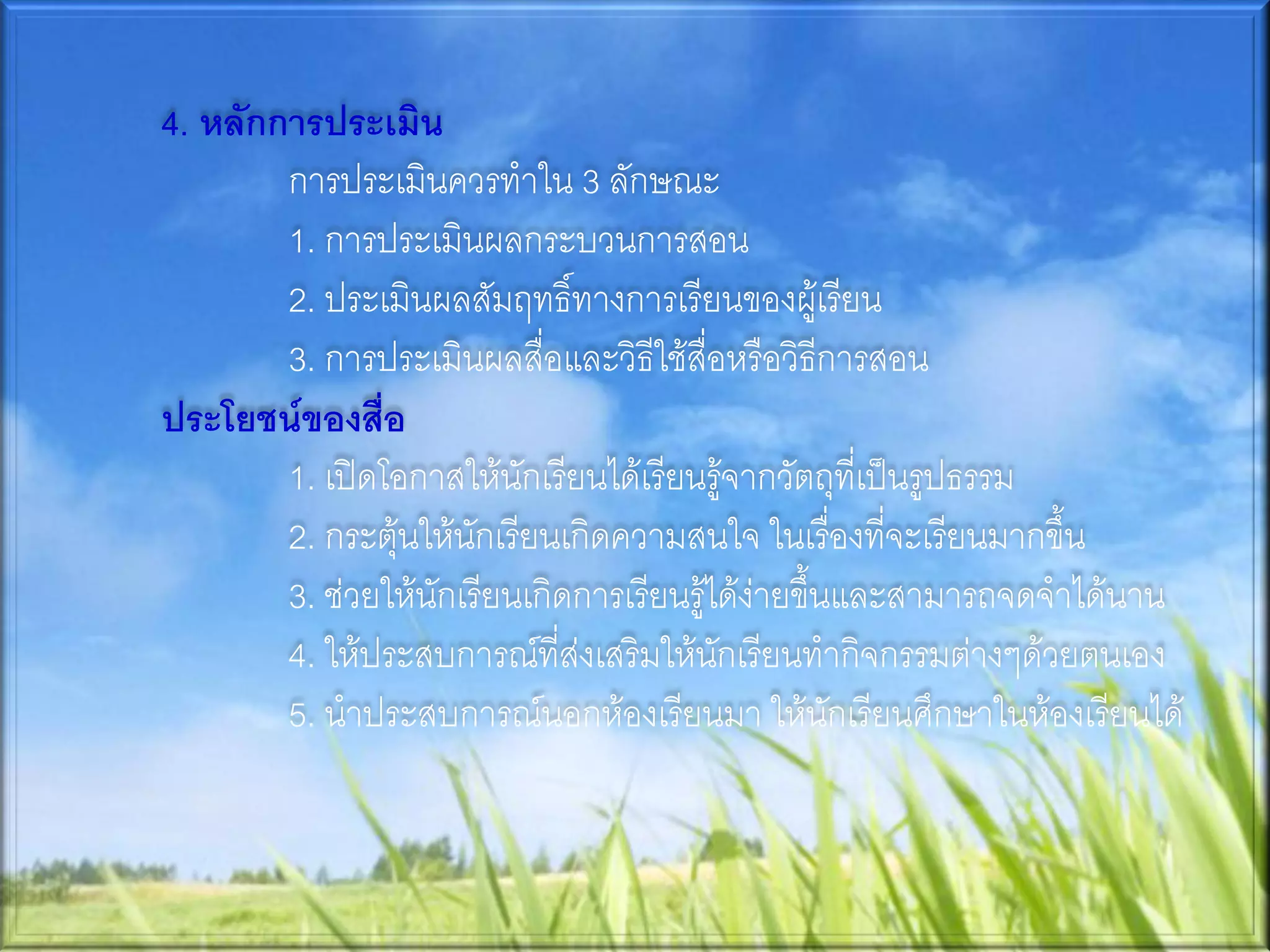 4. หลักการประเมิน
        การประเมินควรทาใน 3 ลักษณะ
        1. การประเมินผลกระบวนการสอน
        2. ประเมินผลสัมฤทธิ์ทางการเรียนของผู้เรียน
        3. การประเมินผลสื่อและวิธีใช้สื่อหรือวิธีการสอน
ประโยชน์ของสื่อ
        1. เปิดโอกาสให้นักเรียนได้เรียนรู้จากวัตถุที่เป็นรูปธรรม
        2. กระตุ้นให้นักเรียนเกิดความสนใจ ในเรื่องที่จะเรียนมากขึ้น
        3. ช่วยให้นักเรียนเกิดการเรียนรู้ได้ง่ายขึ้นและสามารถจดจาได้นาน
        4. ให้ประสบการณ์ที่ส่งเสริมให้นักเรียนทากิจกรรมต่างๆด้วยตนเอง
        5. นาประสบการณ์นอกห้องเรียนมา ให้นักเรียนศึกษาในห้องเรียนได้
 