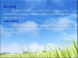 สื่อการเรียนรู้
           สื่อการเรียนรู้ หมายถึง วัสดุ อุปกรณ์ หรือวิธีการ ซึ่งอาจจาแนกเป็น
สื่อสิ่งพิมพ์ สื่อบุคคล สื่ออุปกรณ์ สื่ออิเล็กทรอนิกส์ สื่อธรรมชาติและสิ่งแวดล้อม
สื่อกิจกรรมหรือกระบวนการ
แหล่งการเรียนรู้
           แหล่งการเรียนรู้ หมายถึง แหล่งข้อมูลข่าวสาร สารสนเทศและประสบการณ์
ที่สนับสนุนส่งเสริมให้ผู้เรียนใฝ่เรียนใฝ่รู้แสวงหาความรู้และเรียนรู้ด้วยตนเองอย่างกว้าง
ขวางและต่อเนื่อง
 