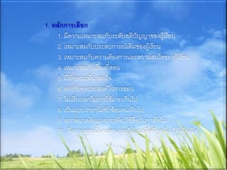 1. หลักการเลือก
    1. มีความเหมาะสมกับระดับสติปัญญาของผู้เรียน
    2. เหมาะสมกับประสบการณ์เดิมของผู้เรียน
    3. เหมาะสมกับความต้องการและความสนใจของผู้เรียน
    4. เหมาะสมกับเรื่องที่สอน
    5. มีลักษณะที่น่าสนใจ
    6. ตรงกับจุดประสงค์ในการสอน
    7. ไม่เสียเวลาในการใช้มากเกินไป
    8. เป็นแบบง่ายๆไม่ซับซ้อนจนเกินไป
    9. สภาพแวดล้อมเหมาะที่จะใช้สื่อนั้นๆ หรือไม่
    10. สื่อการสอนนั้นจะสามารถให้แนวคิดที่ถูกต้องได้เพียงใด
 