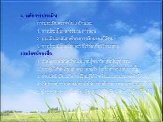 4. หลักการประเมิน
        การประเมินควรทาใน 3 ลักษณะ
        1. การประเมินผลกระบวนการสอน
        2. ประเมินผลสัมฤทธิ์ทางการเรียนของผู้เรียน
        3. การประเมินผลสื่อและวิธีใช้สื่อหรือวิธีการสอน
ประโยชน์ของสื่อ
        1. เปิดโอกาสให้นักเรียนได้เรียนรู้จากวัตถุที่เป็นรูปธรรม
        2. กระตุ้นให้นักเรียนเกิดความสนใจ ในเรื่องที่จะเรียนมากขึ้น
        3. ช่วยให้นักเรียนเกิดการเรียนรู้ได้ง่ายขึ้นและสามารถจดจาได้นาน
        4. ให้ประสบการณ์ที่ส่งเสริมให้นักเรียนทากิจกรรมต่างๆด้วยตนเอง
        5. นาประสบการณ์นอกห้องเรียนมา ให้นักเรียนศึกษาในห้องเรียนได้
 