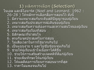 1)  หลักการเลือก   (Selection)   โนเอล และลีโอนาร์ด  ( Noel and Leonard. 1962 :26-28 )  ให้หลักการเลือกสื่อการสอนไว้ ดังนี้ 1.  มีความเหมาะสมกับระดับสติปัญญาของผู้เรียน 2.  เหมาะสมกับประสบการณ์เดิมของผู้เรียน 3.  เหมาะสมกับความต้องการและความสนใจของผู้เรียน 4.  เหมาะสมกับเรื่องที่สอน 5.  มีลักษณะที่น่าสนใจ 6.  ตรงกับจุดประสงค์ในการสอน 7.  ไม่เสียเวลาในการใช้มากเกินไป 8.  เป็นแบบง่าย ๆ และไม่ซับซ้อนจนเกินไป 9.  ช่วยให้ผู้เรียนเข้าใจเนื้อหาได้ดีขึ้น 10.  ช่วยให้การเสริมสร้างเจตคติที่ดีแก่ผู้เรียน 11.  ช่วยเพิ่มทักษะให้แก่ผู้เรียน 12.  ให้ผลดีต่อการเรียนการสอนมากที่สุด 13.  ราคาไม่แพงจนเกินไป 