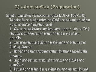 2)  หลักการเตรียม   (Preparation)   อีริคสัน และเคิร์ล   (EricksonandCurl.1972:163-170)  ได้กล่าวถึงการเตรียมก่อนการใช้สื่อการสอนต้องเตรียมความพร้อมให้กับผู้เรียน ดังนี้ 1.  พัฒนาการสร้างความพร้อมเฉพาะอย่าง เช่น จะให้ผู้เรียนเข้าร่วมกิจกรรมการเรียนการสอน ตอนไหน อย่างไร 2.  แนะนำผู้เรียนเพื่อเป็นการเร้าให้เกิดการเรียนรู้จากสื่อที่ครูเลือกมา 3.  สร้างกิจกรรมการเรียนการสอนให้สอดคล้องกับสื่อการสอน 4.  เลือกหาวิธีที่เหมาะสม ที่จะนำไปสู่การใช้สื่อการสอนนั้น ๆ 5.  ใช้แหล่งการเรียนอื่น ๆ เพื่อสร้างความพร้อมให้เกิดขึ้นกับตัวผู้เรียน 