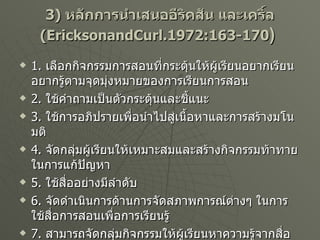 3)  หลักการนำเสนออีริคสัน และเคริ์ล   (EricksonandCurl.1972:163-170 )   1.  เลือกกิจกรรมการสอนที่กระตุ้นให้ผู้เรียนอยากเรียน อยากรู้ตามจุดมุ่งหมายของการเรียนการสอน 2.  ใช้คำถามเป็นตัวกระตุ้นและชี้แนะ 3.  ใช้การอภิปรายเพื่อนำไปสู่เนื้อหาและการสร้างมโนมติ 4.  จัดกลุ่มผู้เรียนให้เหมาะสมและสร้างกิจกรรมท้าทายในการแก้ปัญหา 5.  ใช้สื่ออย่างมีลำดับ 6.  จัดดำเนินการด้านการจัดสภาพการณ์ต่างๆ ในการใช้สื่อการสอนเพื่อการเรียนรู้ 7.  สามารถจัดกลุ่มกิจกรรมให้ผู้เรียนหาความรู้จากสื่อต่าง ๆ ได้ เช่น จัดป้ายนิเทศจัดมุมวิชาการ และการศึกษาค้นคว้ารายงานเพิ่มเติม เป็นต้น 