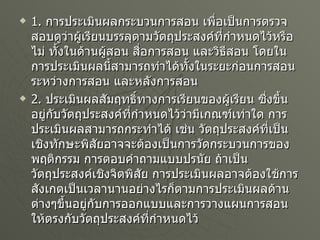 1.  การประเมินผลกระบวนการสอน เพื่อเป็นการตรวจสอบดูว่าผู้เรียนบรรลุตามวัตถุประสงค์ที่กำหนดไว้หรือไม่ ทั้งในด้านผู้สอน สื่อการสอน และวิธีสอน โดยในการประเมินผลนี้สามารถทำได้ทั้งในระยะก่อนการสอน ระหว่างการสอน และหลังการสอน 2.  ประเมินผลสัมฤทธิ์ทางการเรียนของผู้เรียน ซึ่งขึ้นอยู่กับวัตถุประสงค์ที่กำหนดไว้ว่ามีเกณฑ์เท่าใด การประเมินผลสามารถกระทำได้ เช่น วัตถุประสงค์ที่เป็นเชิงทักษะพิสัยอาจจะต้องเป็นการวัดกระบวนการของพฤติกรรม การตอบคำถามแบบปรนัย ถ้าเป็นวัตถุประสงค์เชิงจิตพิสัย การประเมินผลอาจต้องใช้การสังเกตเป็นเวลานานอย่างไรก็ตามการประเมินผลด้านต่างๆขึ้นอยู่กับการออกแบบและการวางแผนการสอนให้ตรงกับวัตถุประสงค์ที่กำหนดไว้ 