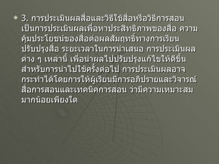 3.  การประเมินผลสื่อและวิธีใช้สื่อหรือวิธีการสอน เป็นการประเมินผลเพื่อหาประสิทธิภาพของสื่อ ความคุ้มประโยชน์ของสื่อต่อผลสัมฤทธิ์ทางการเรียน ปรับปรุงสื่อ ระยะเวลาในการนำเสนอ การประเมินผลต่าง ๆ เหล่านี้ เพื่อนำผลไปปรับปรุงแก้ไขให้ดีขึ้น สำหรับการนำไปใช้ครั้งต่อไป การประเมินผลอาจกระทำได้โดยการให้ผู้เรียนมีการอภิปรายและวิจารณ์สื่อการสอนและเทคนิคการสอน ว่ามีความเหมาะสมมากน้อยเพียงใด   