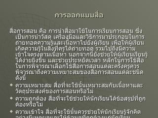 การออกแบบสื่อ สื่อการสอน คือ การนำสื่อมาใช้ในการเรียนการสอน ซึ่งเป็นการนำวัสดุ เครื่องมือและวิธีการมาประกอบในการถ่ายทอดความรู้และเนื้อหาไปยังผู้เรียน เพื่อให้ผู้เรียนเกิดความรู้ในสิ่งที่ครูได้ถ่ายทอด รวมไปถึงมีความเข้าใจตรงตามเนื้อหา นอกจากนี้ยังช่วยให้ผู้เรียนเรียนรู้ได้ง่ายยิ่งขึ้น และช่วยประหยัดเวลา หลักในการใช้สื่อ ในการพิจารณาเลือกใช้สื่อการสอนแต่ละครั้งครูควรพิจารณาถึงความเหมาะสมของสื่อการสอนแต่ละชนิด ดังนี้ ความเหมาะสม สื่อที่จะใช้นั้นเหมาะสมกับเนื้อหาและวัตถุประสงค์ของการสอนหรือไม่ ความถูกต้อง สื่อที่จะใช้ช่วยให้นักเรียนได้ข้อสรุปที่ถูกต้องหรือไม่ ความเข้าใจ สื่อที่จะใช้นั้นควรช่วยให้นักเรียนรู้จักคิดอย่างมีเหตุผลและให้ข้อมูลที่ถุกต้องแก่นักเรียน 