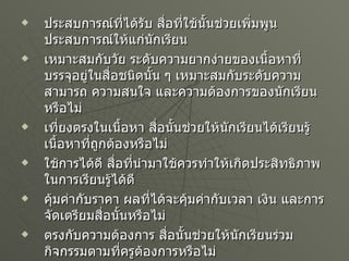 ประสบการณ์ที่ได้รับ สื่อที่ใช้นั้นช่วยเพิ่มพูนประสบการณ์ให้แก่นักเรียน เหมาะสมกับวัย ระดับความยากง่ายของเนื้อหาที่บรรจุอยู่ในสื่อชนิดนั้น ๆ เหมาะสมกับระดับความสามารถ ความสนใจ และความต้องการของนักเรียนหรือไม่ เที่ยงตรงในเนื้อหา สื่อนั้นช่วยให้นักเรียนได้เรียนรู้เนื้อหาที่ถูกต้องหรือไม่ ใช้การได้ดี สื่อที่นำมาใช้ควรทำให้เกิดประสิทธิภาพในการเรียนรู้ได้ดี คุ้มค่ากับราคา ผลที่ได้จะคุ้มค่ากับเวลา เงิน และการจัดเตรียมสื่อนั้นหรือไม่ ตรงกับความต้องการ สื่อนั้นช่วยให้นักเรียนร่วมกิจกรรมตามที่ครูต้องการหรือไม่ ช่วยเวลาความสนใจ สื่อนั้นช่วยกระตุ้นให้นักเรียนสนใจในช่วงเวลานานพอสมควรหรือไม่ 