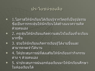 ประโยชน์ของสื่อ   1. โอกาสให้นักเรียนได้เรียนรู้จากวัตถุที่เป็นรูปธรรม ซึ่งเป็นการกระตุ้นให้นักเรียนได้สร้างแนวความคิดด้วยตนเอง 2.  กระตุ้นให้นักเรียนเกิดความสนใจในเรื่องที่จะเรียนมากขึ้น 3.  ช่วยให้นักเรียนเกิดการเรียนรู้ได้งายขึ้นและสามารถจดจำได้นาน 4.  ให้ประสบการณ์ที่ส่งเสริมให้นักเรียนทำกิจกรรมต่าง ๆ ด้วยตนเอง 5.  นำประสบการณ์นอกห้องเรียนมาให้นักเรียนศึกษาในห้องเรียนได้ 