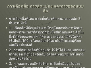การเลือกสื่อ การดัดแปลง และการออกแบบสื่อ การเลือกสื่อที่เหมาะสมนั้นต้องพิจารณาตามหลัก  3  ประการ ดังนี้ 1.  เลือกสื่อที่มีอยู่แล้ว ส่วนใหญ่ในสถาบันการศึกษามักจะมีทรัพยากรที่สามารถใช้เป็นสื่อได้อยู่แล้ว ดังนั้น สิ่งที่ผู้สอนต้องกระทำก็คือ ตรวจสอบดูว่ามีสิ่งใดที่จะใช้เป็นสื่อได้บ้าง โดยเลือกให้ตรงกับลักษณะผู้เรียนและวัตถุประสงค์ 2.  การดัดแปลงสื่อที่มีอยู่แล้ว ให้ใช้ได้ดีและเหมาะสมมากยิ่งขึ้น ทั้งนี้ย่อมขึ้นกับเวลาและงบประมาณในการดัดแปลงสื่อด้วย 3.  การออกแบบผลิตสื่อใหม่ ถ้าสื่อนั้นมีอยู่แล้วและตรงกับจุดมุ่งหมายของการเรียนการ สอน เราก็สามารถนำมาใช้ได้เลยแต่ถ้ามีอยู่โดยไม่ตรงกับจุดมุ่งหมายเราก็ใช้วิธีดัดแปลงได้ แต่ถ้าไม่มีสื่อตามที่ต้องการก็ต้องผลิตสื่อใหม่ 