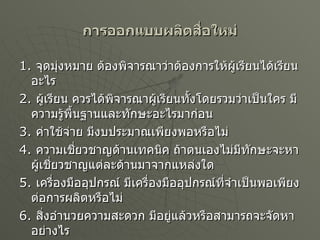 การออกแบบผลิตสื่อใหม่ 1.  จุดมุ่งหมาย ต้องพิจารณาว่าต้องการให้ผู้เรียนได้เรียนอะไร  2.  ผู้เรียน ควรได้พิจารณาผู้เรียนทั้งโดยรวมว่าเป็นใคร มีความรู้พื้นฐานและทักษะอะไรมาก่อน 3.  ค่าใช้จ่าย มีงบประมาณเพียงพอหรือไม่  4.  ความเชี่ยวชาญด้านเทคนิค ถ้าตนเองไม่มีทักษะจะหาผู้เชี่ยวชาญแต่ละด้านมาจากแหล่งใด 5.  เครื่องมืออุปกรณ์ มีเครื่องมืออุปกรณ์ที่จำเป็นพอเพียงต่อการผลิตหรือไม่ 6.  สิ่งอำนวยความสะดวก มีอยู่แล้วหรือสามารถจะจัดหาอย่างไร  7.  เวลา มีเวลาพอสำหรับการออกแบบหรือไม่ 