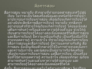 สื่อการสอน สื่อการสอน หมายถึง ตัวกลางที่ถ่ายทอดสารสนเทศไปสู่ผู้เรียน ไม่ว่าจะเป็นวัสดุเครื่องมือและเทคนิควิธีการที่ผู้นำมาประกอบการเรียนการสอน เพื่อผู้เรียนเกิดการเรียนรู้ได้อย่างมีประสิทธิภาพสื่อการเรียนรู้ หมายถึง ทุกสิ่งทุกอย่างรอบตัวที่ช่วยให้ผู้เรียนเกิดการเรียนรู้ โดยมุ่งเน้นส่งเสริมการค้นคว้าหรือแสวงหาความรู้ด้วยตัวเอง ช่วยให้ผู้เรียนสามารถเรียนรู้ได้อย่างต่อเนื่องตลอดชีวิตสื่อการสอนและสื่อการเรียนรู้ มีความเหมือนกันคือ เป็นเครื่องมือที่ใช้ถ่ายทอดความรู้ ความเข้าใจ ที่ช่วยให้ผู้เรียนเกิดการเรียนรู้สื่อการสอนและสื่อการเรียนรู้ มีความแตกต่างกันคือ สื่อการสอน ยังเป็นเพียงตัวกลางที่ใช้ในการถ่ายทอดเนื้อหาและความรู้เท่านั้น และผู้สอนเป็นผู้นำมาหรือจัดเตรียมเพื่อประกอบการเรียนการสอน แต่สื่อการเรียน เป็นเครื่องมือที่ใช้ถ่ายทอดความรู้ ความเข้าใจ เพิ่มพูนทักษะ ผู้เรียนสามารถค้นคว้าและแสวงหาความรู้ด้วยตนเอง และสามารถเรียนรู้ได้อย่างต่อเนื่องตลอดชีวิตได้ ดังนั้น สื่อการสอนและเทคโนโลยีทางการศึกษา จึงเปรียบเสมือนมือไม้ของครูที่สำคัญจะขาดเสียไม่ได้ในการจัดการเรียนการสอนในปัจจุบัน ไม่ว่าจะอยู่ในระดับใดก็ตามด้วยเหตุนี้เองมหาวิทยาลัยมหาจุฬาลงกรณ์ราชวิทยาลัยจึงได้จัดหลักสูตรการเรียนการสอนในรายวิชานี้ขึ้นตามจุดประสงค์ที่ได้กล่าวมาแล้วข้างต้น 