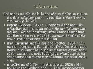 1. สื่อการสอน นักวิชาการ และนักเทคโนโลยีการศึกษา ทั้งในประเทศและต่างประเทศได้ให้ความหมายของ สื่อการสอน ไว้หลายท่าน พอสรุปได้ ดังนี้ เชอร์ส  ( Shores. 1960 : 1)  กล่าวว่า สื่อการสอนเป็นเครื่องมือช่วยสื่อความหมายใด ๆ ก็ตามที่จัดโดยครูและนักเรียน เพื่อเสริมการเรียนรู้ เครื่องมือการสอนทุกชนิดเป็นสื่อการสอน เช่น หนังสือในห้องสมุด โสตทัศนวัสดุต่าง ๆ ทรัพยากรจากชุมชน เป็นต้น ฮาส และแพคเกอร์   ( Hass and PacKer. 1964 : 11)  กล่าวว่า สื่อการสอน คือ เครื่องมือที่ช่วยในการถ่ายทอดสิ่งต่าง ๆ ที่เป็นจริงได้แก่ ทักษะ ทัศนะคติ ความรู้ ความเข้าใจ และความซาบซึ้งไปยังผู้เรียน หรือเป็นเครื่องมือประกอบการสอน ที่เราสามารถได้ยินและมองเห็นได้เท่า ๆ กัน เกอร์ลัช และอีลี   ( ไชยยศ เรืองสุวรรณ .  2526 :141 :  อ้างอิงมาจาก  Gerlach and Ely.)  ได้ให้คำจำกัดความของสื่อการสอนไว้ว่า สื่อการสอน คือ บุคคล วัสดุหรือเหตุการณ์ต่าง ๆ ซึ่งทำให้นักเรียนได้รับความรู้ ทักษะ ทัศนคติ ครู หนังสือ และสิ่งแวดล้อมของโรงเรียนจัดเป็นสื่อการสอนทั้งสิ้น 