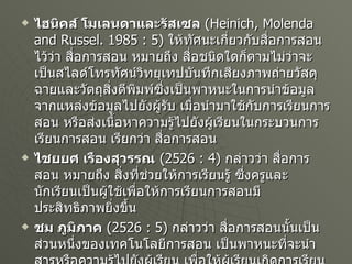 ไฮนิคส์ โมเลนดาและรัสเซล   ( Heinich, Molenda and Russel. 1985 : 5)  ให้ทัศนะเกี่ยวกับสื่อการสอนไว้ว่า สื่อการสอน หมายถึง สื่อชนิดใดก็ตามไม่ว่าจะเป็นสไลด์โทรทัศน์วิทยุเทปบันทึกเสียงภาพถ่ายวัสดุฉายและวัตถุสิ่งตีพิมพ์ซึ่งเป็นพาหนะในการนำข้อมูลจากแหล่งข้อมูลไปยังผู้รับ เมื่อนำมาใช้กับการเรียนการสอน หรือส่งเนื้อหาความรู้ไปยังผู้เรียนในกระบวนการเรียนการสอน เรียกว่า สื่อการสอน ไชยยศ เรืองสุวรรณ   ( 2526 : 4)  กล่าวว่า สื่อการสอน หมายถึง สิ่งที่ช่วยให้การเรียนรู้ ซึ่งครูและนักเรียนเป็นผู้ใช้เพื่อให้การเรียนการสอนมีประสิทธิภาพยิ่งขึ้น ชม ภูมิภาค   ( 2526 : 5)  กล่าวว่า สื่อการสอนนั้นเป็นส่วนหนึ่งของเทคโนโลยีการสอน เป็นพาหนะที่จะนำสารหรือความรู้ไปยังผู้เรียน เพื่อให้ผู้เรียนเกิดการเรียนรู้ สรุปได้ว่า  สื่อการสอน หมายถึงวัสดุ เครื่องมือและเทคนิควิธีการที่ผู้สอนนำมาใช้ประกอบการเรียนการสอนเพื่อให้ผู้เรียนเกิดการเรียนรู้ได้อย่างมีประสิทธิภาพ 