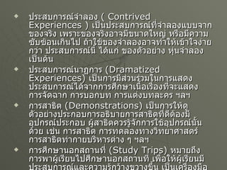 ประสบการณ์จำลอง   ( Contrived Experiences )  เป็นประสบการณ์ที่จำลองแบบจากของจริง เพราะของจริงอาจมีขนาดใหญ่ หรือมีความซับซ้อนเกินไป ถ้าใช้ของจำลองอาจทำให้เข้าใจง่ายกว่า ประสบการณ์นี้ ได้แก่ ของตัวอย่าง หุ่นจำลอง เป็นต้น ประสบการณ์นาฏการ   (Dramatized Experiences)  เป็นการมีส่วนร่วมในการแสดง ประสบการณ์ได้จากการศึกษาเนื้อเรื่องที่จะแสดง การจัดฉาก การบอกบท การแต่งบทละคร ฯลฯ การสาธิต   (Demonstrations)  เป็นการให้ดูตัวอย่างประกอบการอธิบายการสาธิตที่ดีต้องมีอุปกรณ์ประกอบ ผู้สาธิตควรรู้จักการใช้อุปกรณ์นั้นด้วย เช่น การสาธิต การทดลองทางวิทยาศาสตร์ การสาธิตท่ากายบริหารต่าง ๆ ฯลฯ การศึกษานอกสถานที่   (Study Trips)  หมายถึง การพาผู้เรียนไปศึกษานอกสถานที่ เพื่อให้ผู้เรียนมีประสบการณ์และความรู้กว้างขวางขึ้น เป็นเครื่องมือที่ช่วยให้ผู้เรียนประสบกับบางสิ่งโดยตรง ซึ่งไม่สามารถจัดได้ในห้องเรียน 