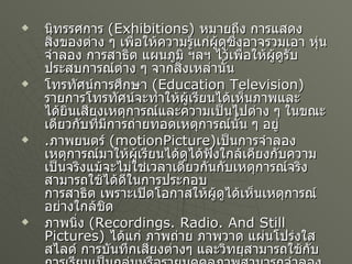 นิทรรศการ   (Exhibitions)  หมายถึง การแสดงสิ่งของต่าง ๆ เพื่อให้ความรู้แก่ผู้ดูซึ่งอาจรวมเอา หุ่นจำลอง การสาธิต แผนภูมิ ฯลฯ ไว้เพื่อให้ผู้ดูรับประสบการณ์ต่าง ๆ จากสิ่งเหล่านั้น โทรทัศน์การศึกษา   (Education Television)  รายการโทรทัศน์จะทำให้ผู้เรียนได้เห็นภาพและได้ยินเสียงเหตุการณ์และความเป็นไปต่าง ๆ ในขณะเดียวกับที่มีการถ่ายทอดเหตุการณ์นั้น ๆ อยู่ . ภาพยนตร์   (motionPicture) เป็นการจำลองเหตุการณ์มาให้ผู้เรียนได้ดูได้ฟังใกล้เคียงกับความเป็นจริงแม้จะไม่ใช่เวลาเดียวกันกับเหตุการณ์จริงสามารถใช้ได้ดีในการประกอบ การสาธิต เพราะเปิดโอกาสให้ผู้ดูได้เห็นเหตุการณ์อย่างใกล้ชิด ภาพนิ่ง   (Recordings. Radio. And Still Pictures)  ได้แก่ ภาพถ่าย ภาพวาด แผ่นโปร่งใส สไลด์ การบันทึกเสียงต่างๆ และวิทยุสามารถใช้กับการเรียนเป็นกลุ่มหรือรายบุคคลภาพสามารถจำลองความเป็นจริงมาให้เราได้ศึกษาส่วนวิทยุและการบันทึกเสียงให้ความรู้แก่ผู้ฟังโดยไม่ต้องอ่าน 
