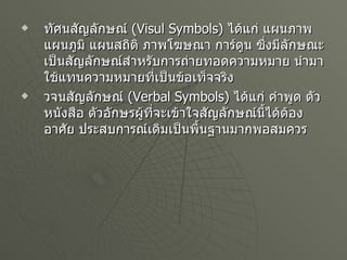 ทัศนสัญลักษณ์   (Visul Symbols)  ได้แก่ แผนภาพ แผนภูมิ แผนสถิติ ภาพโฆษณา การ์ตูน ซึ่งมีลักษณะเป็นสัญลักษณ์สำหรับการถ่ายทอดความหมาย นำมาใช้แทนความหมายที่เป็นข้อเท็จจริง วจนสัญลักษณ์   (Verbal Symbols)  ได้แก่ คำพูด ตัวหนังสือ ตัวอักษรผู้ที่จะเข้าใจสัญลักษณ์นี้ได้ต้องอาศัย ประสบการณ์เดิมเป็นพื้นฐานมากพอสมควร 
