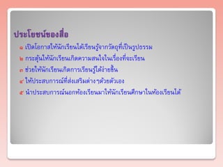 ประโยชน์ของสื่อ
 ๑ เปิ ดโอกาสให้นักเรียนได้เรียนรูจากวัตถุที่เป็ นรูปธรรม
                                  ้
 ๒ กระตุนให้นักเรียนเกิดความสนใจในเรื่องที่จะเรียน
          ้
 ๓ ช่วยให้นักเรียนเกิดการเรียนรูได้ง่ายขึ้ น
                                ้
 ๔ ให้ประสบการณ์ที่ส่งเสริมต่างๆด้วยตัวเอง
 ๕ นาประสบการณ์นอกห้องเรียนมาให้นักเรียนศึกษาในห้องเรียนได้
 