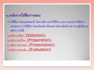 ๓.หลักการใช้สื่อการสอน
 การใช้สื่อการสอนแต่ละครั้ง จึงควรพิจารณาให้ถี่ถวน และวางแผนการใช้อย่าง
                                                ้
   รอบครอบ การใช้สื่อการสอนในห้องเรียนอย่างมีประสิทธิภาพ ควรปฏิบติตาม
                                                                   ั
   หลักการ ดังนี้
 ๑ หลักการเลือก (Selection)
 ๒ หลักการเตรียม (Preparation)
 ๓ หลักการนาเสนอ (Presentation)
 ๔ หลักการประเมิน (Evaluation)
 